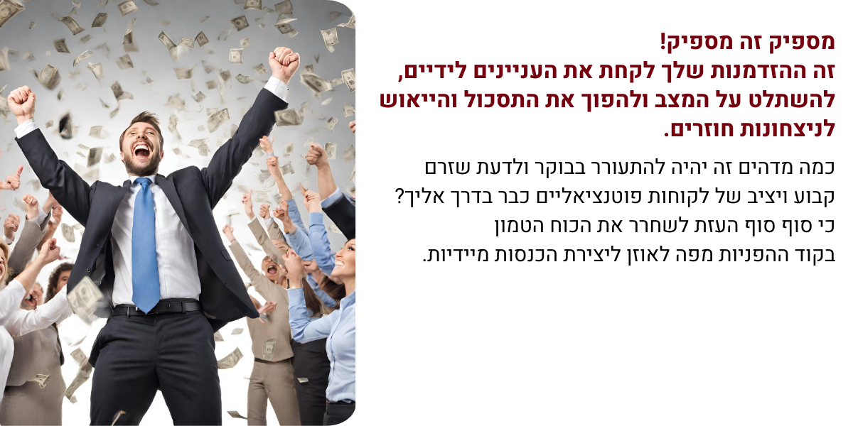 בתמונה: איש עסקים בתנוחת ניצחון עם הרבה לקוחות מריעים שזורקים כסף. המלל שרשום בתמונה: מספיק זה מספיק!
זה ההזדמנות שלך לקחת את העניינים לידיים,
להשתלט על המצב ולהפוך את התסכול והייאוש לניצחונות חוזרים.
כמה מדהים זה יהיה להתעורר בבוקר ולדעת שזרם קבוע ויציב של לקוחות פוטנציאליים כבר בדרך אליך?
כי סוף סוף העזת לשחרר את הכוח הטמון
בקוד ההפניות מפה לאוזן ליצירת הכנסות מיידיות.