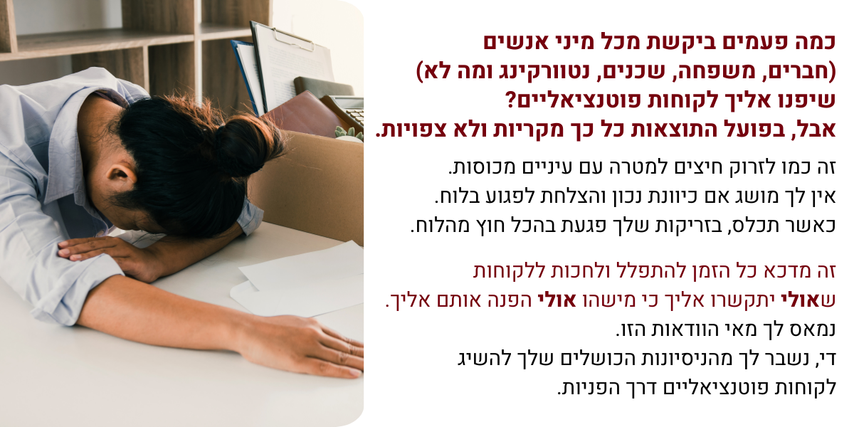 בתמונה: אשת עסקים עם הראש על השולחן ביאוש. המלל שרשום בתמונה: כותרת: כמה פעמים ביקשת מכל מיני אנשים (חברים, משפחה, שכנים, נטוורקינג ומה לא) שיפנו אליך לקוחות פוטנציאליים? אבל, בפועל התוצאות כל כך מקריות ולא צפויות. המלל שמתחת לכותרת: זה כמו לזרוק חיצים למטרה עם עיניים מכוסות. אין לך מושג אם כיוונת נכון והצלחת לפגוע בלוח. כאשר תכלס, בזריקות שלך פגעת בהכל חוץ מהלוח. זה מדכא כל הזמן להתפלל ולחכות ללקוחות שאולי יתקשרו אליך כי מישהו הפנה אותם אליך. נמאס לך מאי הוודאות הזו. די, נשבר לך מהניסיונות הכושלים שלך להשיג לקוחות פוטנציאליים דרך הפניות.